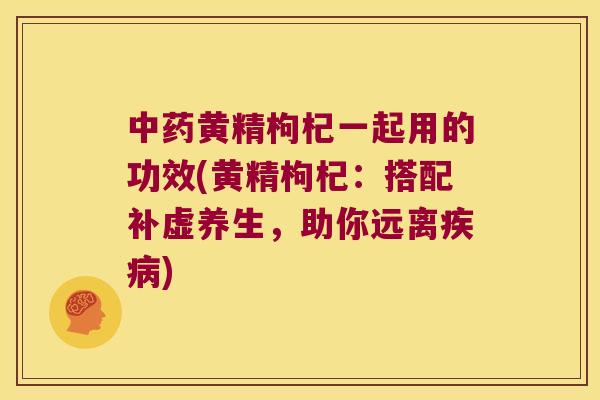 黄精枸杞一起用的功效(黄精枸杞:搭配补虚养生,助你远离) 黄精枸杞一起用的功效(黄精枸杞:搭配补虚养生,助你远离)