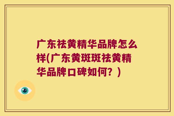 广东祛黄精华品牌怎么样(广东黄斑斑祛黄精华品牌口碑如何？)