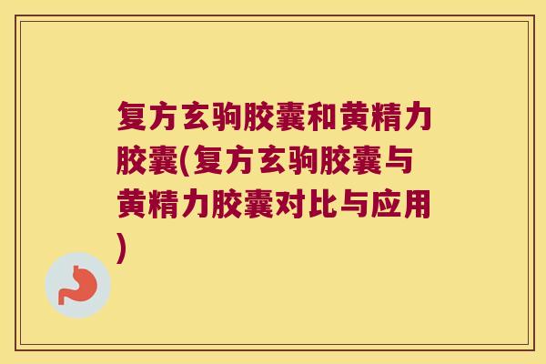 复方玄驹胶囊和黄精力胶囊(复方玄驹胶囊与黄精力胶囊对比与应用) 复方玄驹胶囊和黄精力胶囊(复方玄驹胶囊与黄精力胶囊对比与应用)