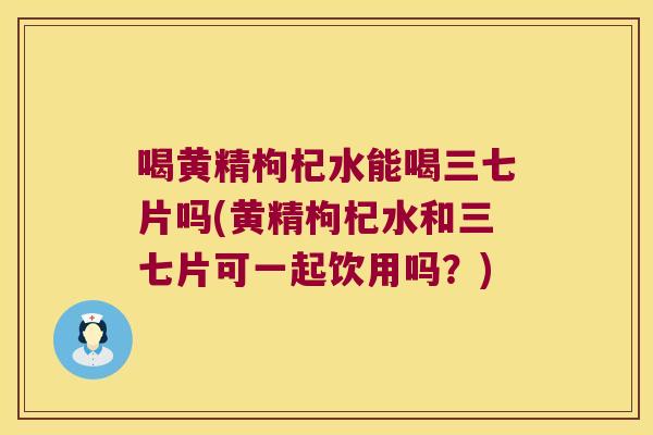 喝黄精枸杞水能喝三七片吗(黄精枸杞水和三七片可一起饮用吗？)