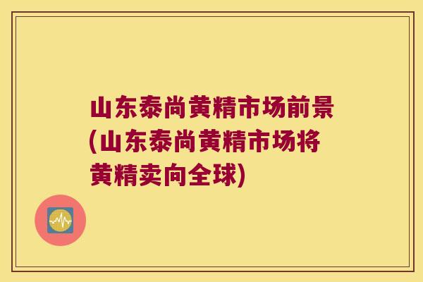 山东泰尚黄精市场前景(山东泰尚黄精市场将黄精卖向全球) 山东泰尚黄精市场前景(山东泰尚黄精市场将黄精卖向全球)