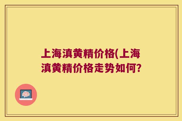 上海滇黄精价格(上海滇黄精价格走势如何? 上海滇黄精价格(上海滇黄精价格走势如何?