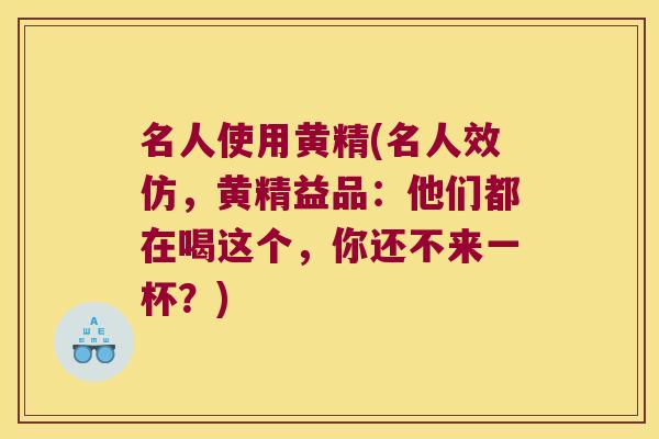 名人使用黄精(名人效仿，黄精益品：他们都在喝这个，你还不来一杯？)