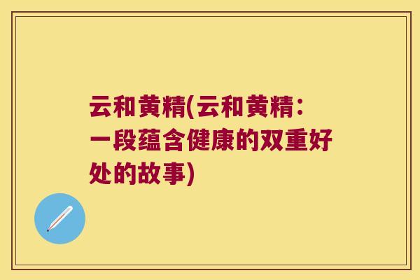 云和黄精(云和黄精：一段蕴含健康的双重好处的故事)