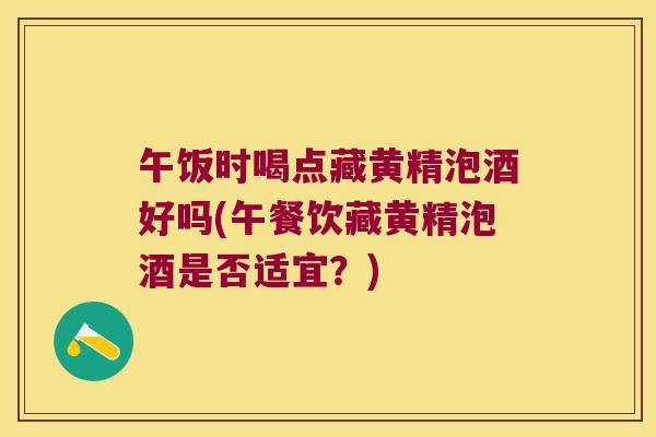 午饭时喝点藏黄精泡酒好吗(午餐饮藏黄精泡酒是否适宜？)