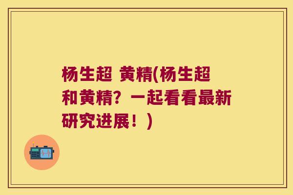 杨生超 黄精(杨生超和黄精？一起看看新研究进展！)