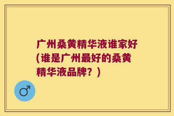 广州桑黄精华液谁家好(谁是广州好的桑黄精华液品牌？)