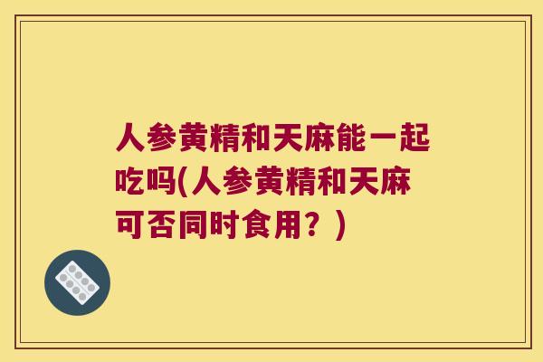 人参黄精和天麻能一起吃吗(人参黄精和天麻可否同时食用？)