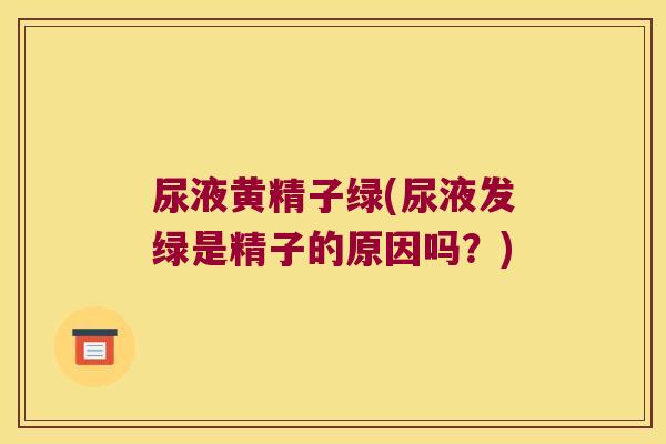 尿液黄精子绿(尿液发绿是精子的原因吗?) 尿液黄精子绿(尿液发绿是精子的原因吗?)