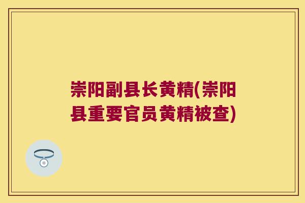 崇阳副县长黄精(崇阳县重要官员黄精被查)