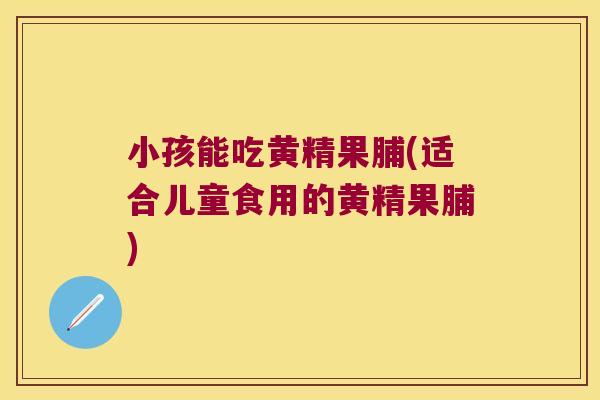 小孩能吃黄精果脯(适合儿童食用的黄精果脯)
