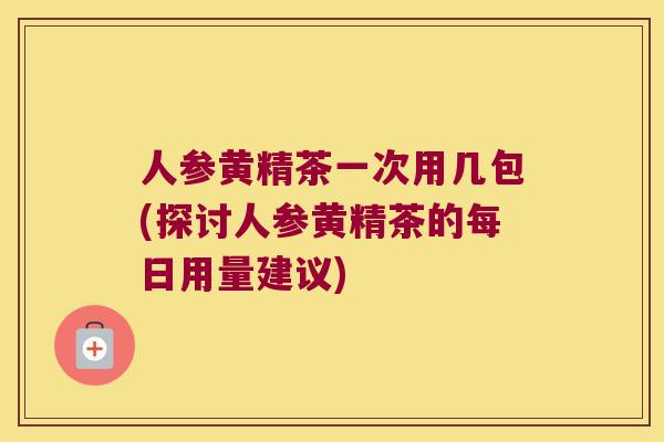 人参黄精茶一次用几包(探讨人参黄精茶的每日用量建议)