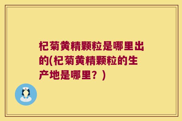 杞菊黄精颗粒是哪里出的(杞菊黄精颗粒的生产地是哪里？)