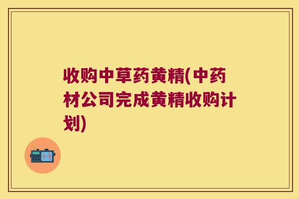 收购中草药黄精(材公司完成黄精收购计划) 收购中草药黄精(材公司完成黄精收购计划)