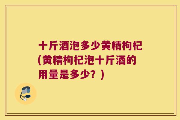 十斤酒泡多少黄精枸杞(黄精枸杞泡十斤酒的用量是多少？)
