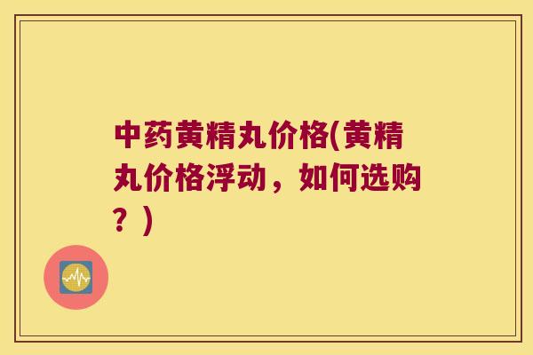 黄精丸价格(黄精丸价格浮动，如何选购？)