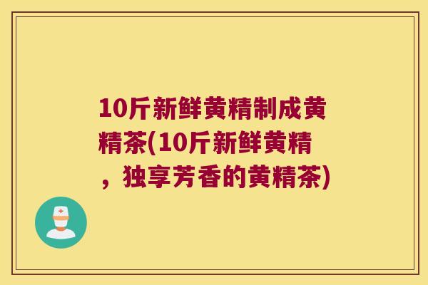 10斤新鲜黄精制成黄精茶(10斤新鲜黄精,独享芳香的黄精茶) 10斤新鲜黄精制成黄精茶(10斤新鲜黄精,独享芳香的黄精茶)