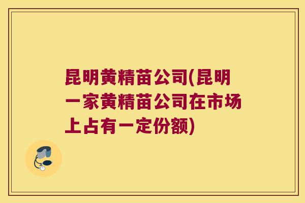 昆明黄精苗公司(昆明一家黄精苗公司在市场上占有一定份额)
