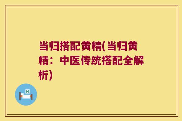 当归搭配黄精(当归黄精:中医传统搭配全解析) 当归搭配黄精(当归黄精:中医传统搭配全解析)