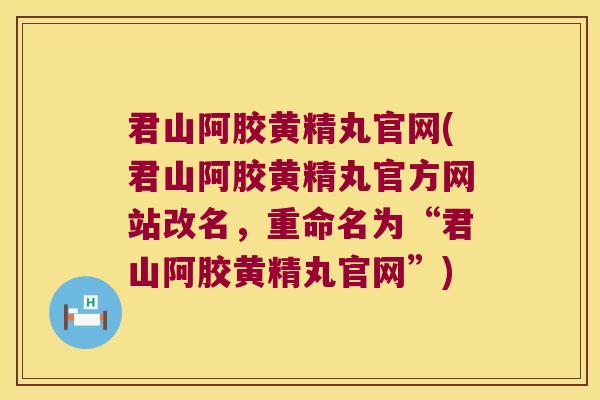 君山阿胶黄精丸官网(君山阿胶黄精丸官方网站改名，重命名为“君山阿胶黄精丸官网”)
