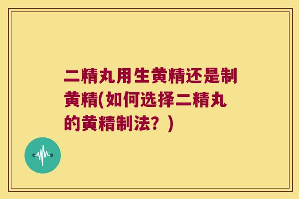 二精丸用生黄精还是制黄精(如何选择二精丸的黄精制法？)