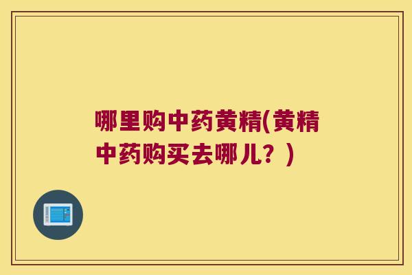 哪里购黄精(黄精购买去哪儿?) 哪里购黄精(黄精购买去哪儿?)