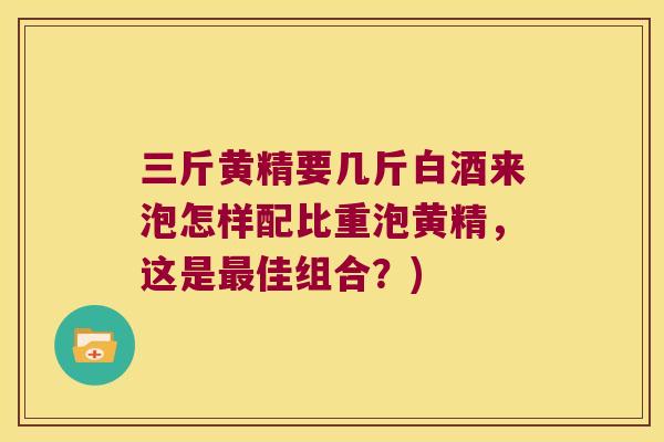 三斤黄精要几斤白酒来泡怎样配比重泡黄精，这是佳组合？)