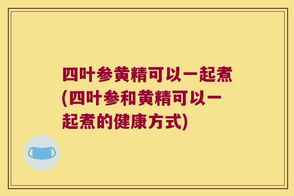 四叶参黄精可以一起煮(四叶参和黄精可以一起煮的健康方式) 四叶参黄精可以一起煮(四叶参和黄精可以一起煮的健康方式)