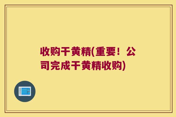 收购干黄精(重要!公司完成干黄精收购) 收购干黄精(重要!公司完成干黄精收购)