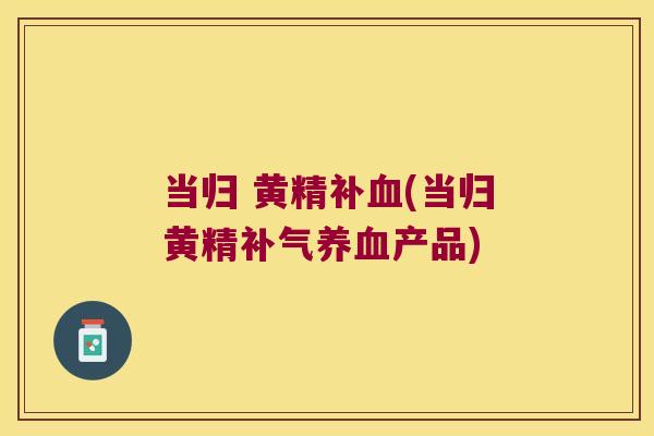当归 黄精补(当归黄精产品)