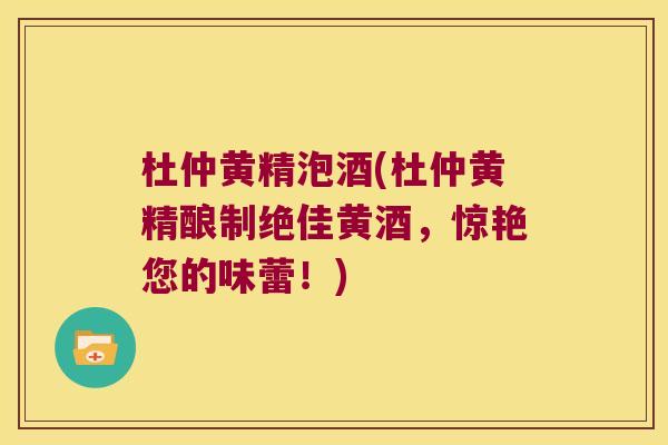 杜仲黄精泡酒(杜仲黄精酿制绝佳黄酒,惊艳您的味蕾!) 杜仲黄精泡酒(杜仲黄精酿制绝佳黄酒,惊艳您的味蕾!)