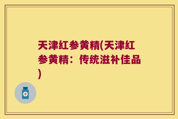 天津红参黄精(天津红参黄精：传统滋补佳品)