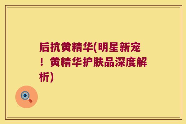 后抗黄精华(明星新宠！黄精华护肤品深度解析)