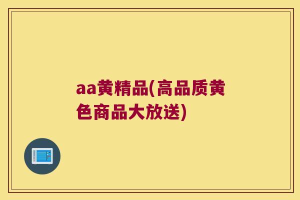 aa黄精品(高品质黄色商品大放送) aa黄精品(高品质黄色商品大放送)