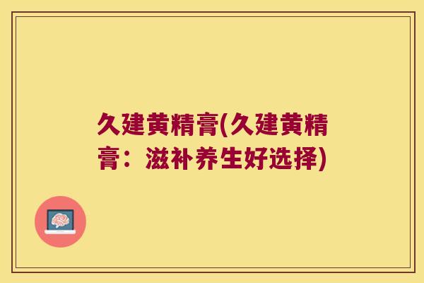 久建黄精膏(久建黄精膏:滋补养生好选择) 久建黄精膏(久建黄精膏:滋补养生好选择)