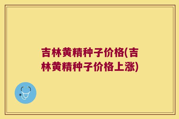 吉林黄精种子价格(吉林黄精种子价格上涨)