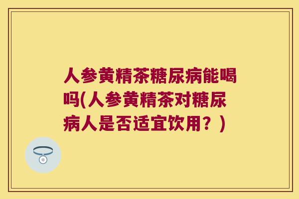 人参黄精茶能喝吗(人参黄精茶对人是否适宜饮用？)