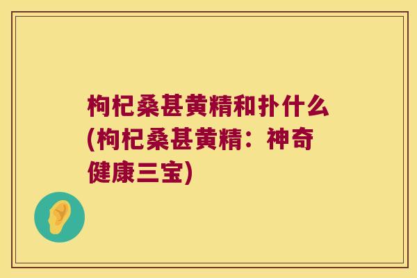 枸杞桑甚黄精和扑什么(枸杞桑甚黄精：神奇健康三宝)