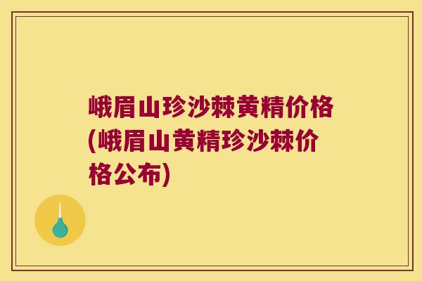 峨眉山珍沙棘黄精价格(峨眉山黄精珍沙棘价格公布)