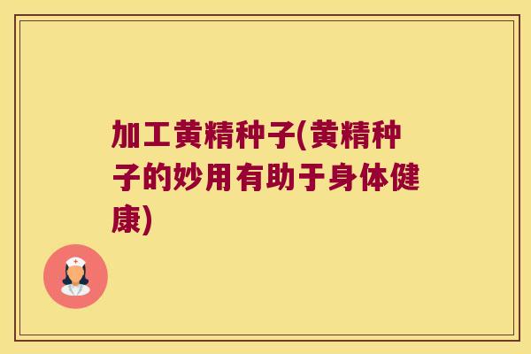 加工黄精种子(黄精种子的妙用有助于身体健康) 加工黄精种子(黄精种子的妙用有助于身体健康)