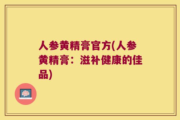 人参黄精膏官方(人参黄精膏：滋补健康的佳品)