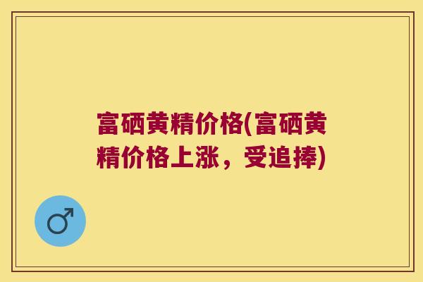 富硒黄精价格(富硒黄精价格上涨，受追捧)