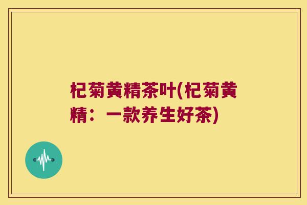 杞菊黄精茶叶(杞菊黄精：一款养生好茶)