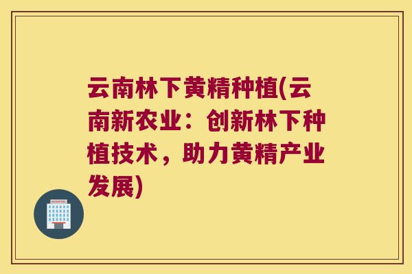 云南林下黄精种植(云南新农业：创新林下种植技术，助力黄精产业发展)