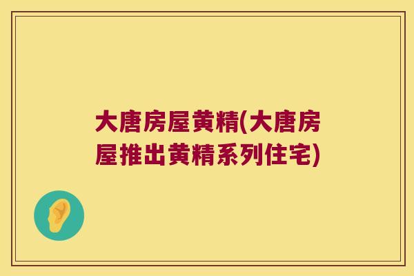 大唐房屋黄精(大唐房屋推出黄精系列住宅)