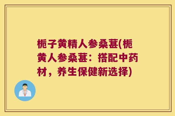 栀子黄精人参桑葚(栀黄人参桑葚:搭配材,养生保健新选择) 栀子黄精人参桑葚(栀黄人参桑葚:搭配材,养生保健新选择)