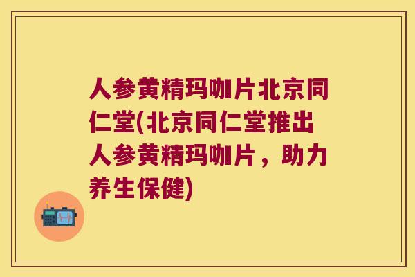 人参黄精玛咖片北京同仁堂(北京同仁堂推出人参黄精玛咖片，助力养生保健)