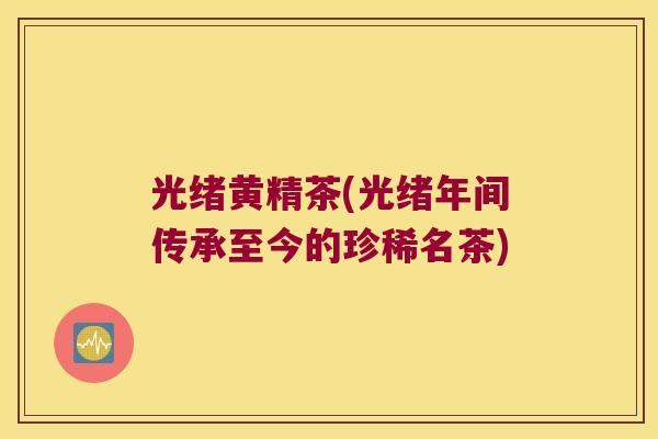 光绪黄精茶(光绪年间传承至今的珍稀名茶) 光绪黄精茶(光绪年间传承至今的珍稀名茶)