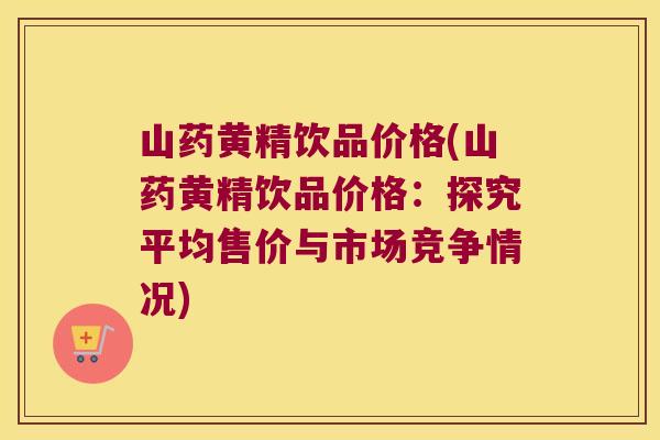 山药黄精饮品价格(山药黄精饮品价格：探究平均售价与市场竞争情况)