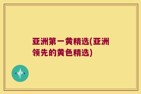 亚洲第一黄精选(亚洲领先的黄色精选)